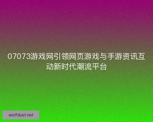 07073游戏网引领网页游戏与手游资讯互动新时代潮流平台