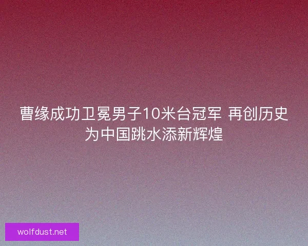 曹缘成功卫冕男子10米台冠军 再创历史为中国跳水添新辉煌