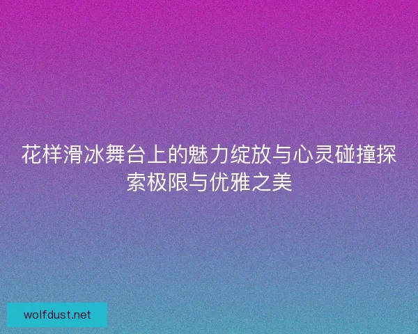 花样滑冰舞台上的魅力绽放与心灵碰撞探索极限与优雅之美