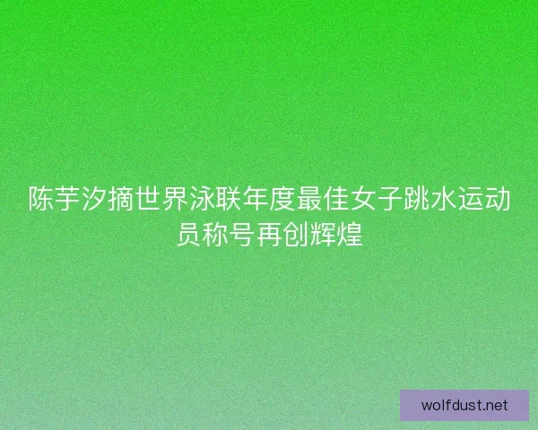 陈芋汐摘世界泳联年度最佳女子跳水运动员称号再创辉煌
